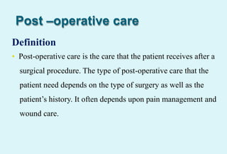 Post –operative care
Definition
• Post-operative care is the care that the patient receives after a
surgical procedure. The type of post-operative care that the
patient need depends on the type of surgery as well as the
patient’s history. It often depends upon pain management and
wound care.
 