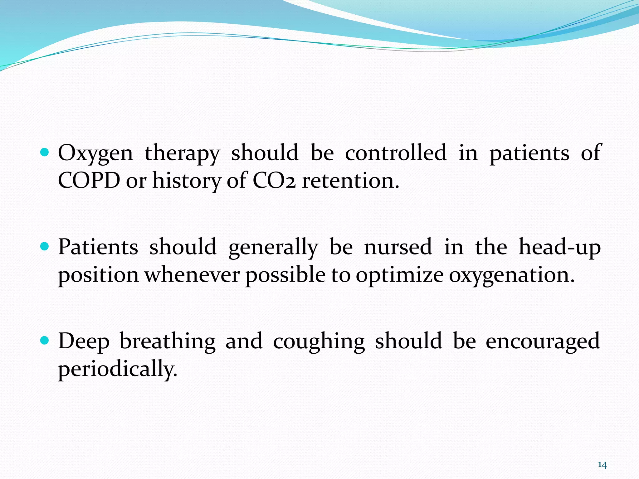  Oxygen therapy should be controlled in patients of
COPD or history of CO2 retention.
 Patients should generally be nursed in the head-up
position whenever possible to optimize oxygenation.
 Deep breathing and coughing should be encouraged
periodically.
14
 