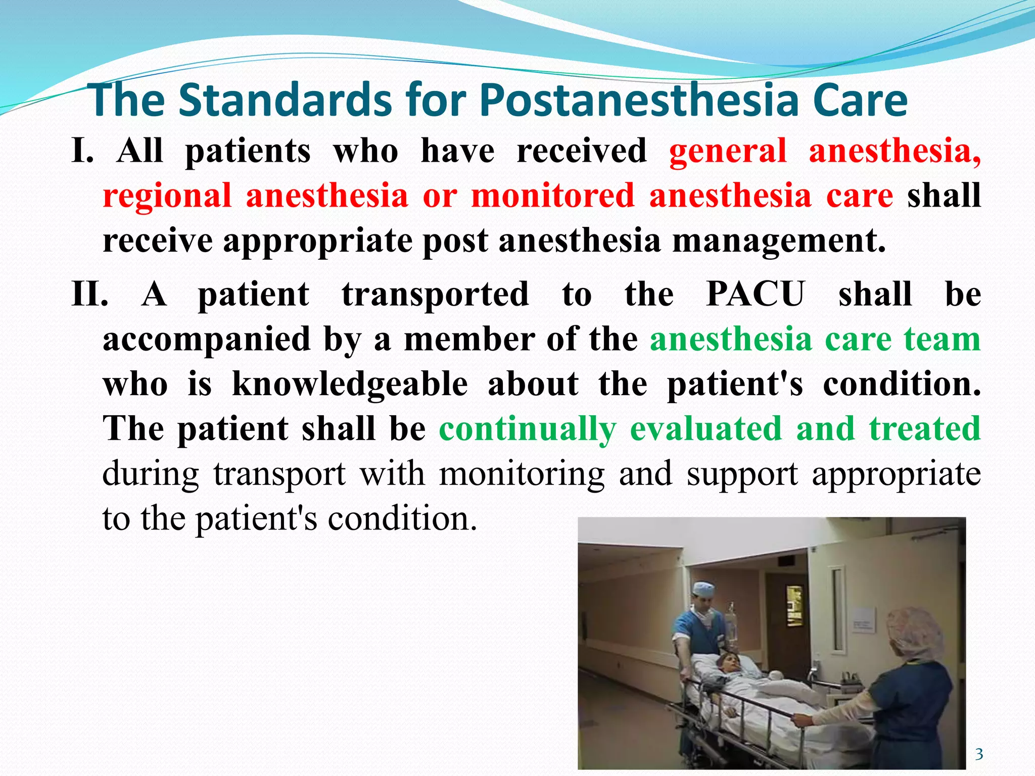 The Standards for Postanesthesia Care
I. All patients who have received general anesthesia,
regional anesthesia or monitored anesthesia care shall
receive appropriate post anesthesia management.
II. A patient transported to the PACU shall be
accompanied by a member of the anesthesia care team
who is knowledgeable about the patient's condition.
The patient shall be continually evaluated and treated
during transport with monitoring and support appropriate
to the patient's condition.
3
 