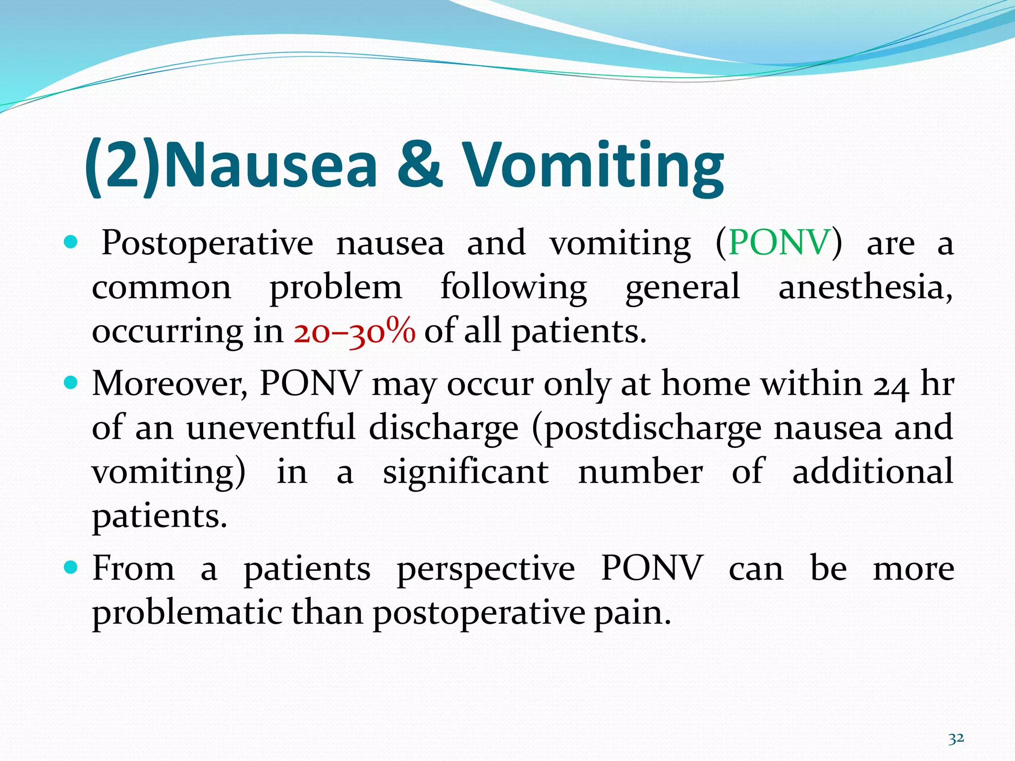 (2)Nausea & Vomiting
 Postoperative nausea and vomiting (PONV) are a
common problem following general anesthesia,
occurring in 20–30% of all patients.
 Moreover, PONV may occur only at home within 24 hr
of an uneventful discharge (postdischarge nausea and
vomiting) in a significant number of additional
patients.
 From a patients perspective PONV can be more
problematic than postoperative pain.
32
 