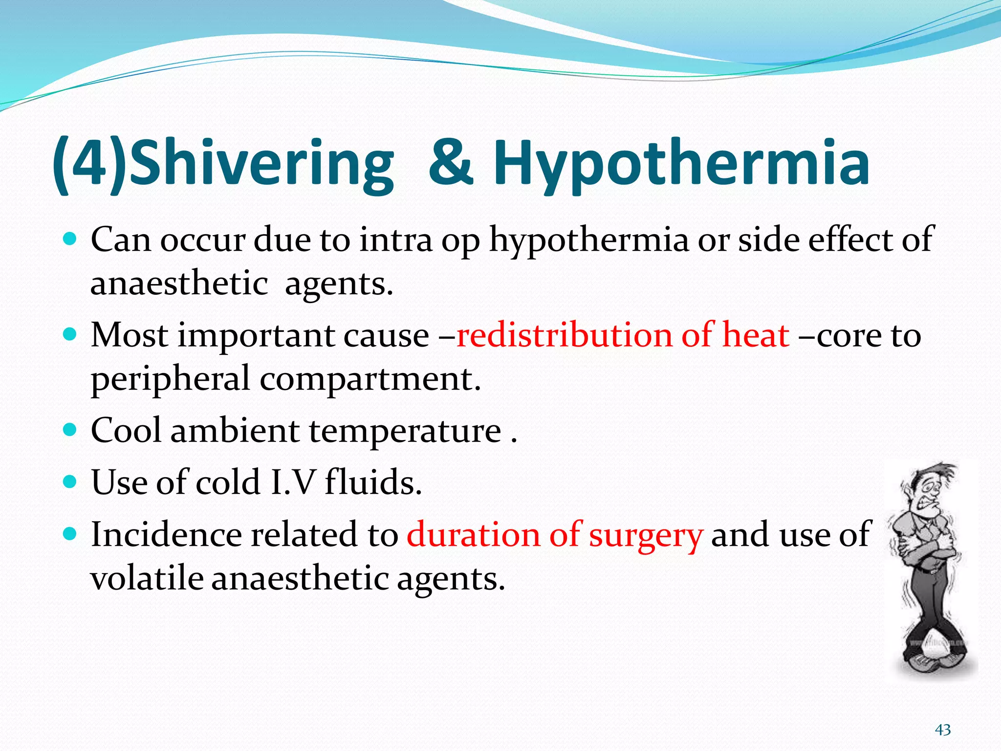 (4)Shivering & Hypothermia
 Can occur due to intra op hypothermia or side effect of
anaesthetic agents.
 Most important cause –redistribution of heat –core to
peripheral compartment.
 Cool ambient temperature .
 Use of cold I.V fluids.
 Incidence related to duration of surgery and use of
volatile anaesthetic agents.
43
 