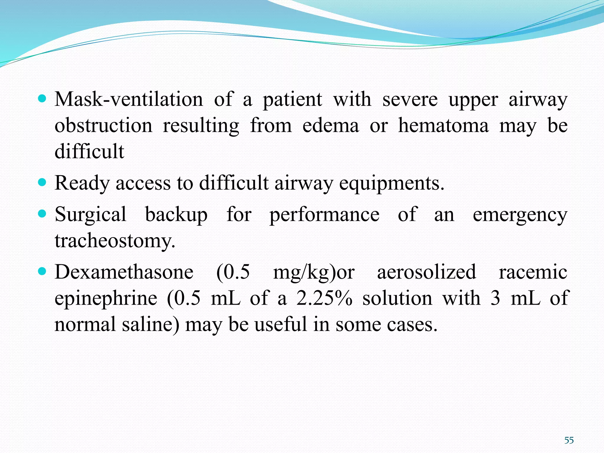  Mask-ventilation of a patient with severe upper airway
obstruction resulting from edema or hematoma may be
difficult
 Ready access to difficult airway equipments.
 Surgical backup for performance of an emergency
tracheostomy.
 Dexamethasone (0.5 mg/kg)or aerosolized racemic
epinephrine (0.5 mL of a 2.25% solution with 3 mL of
normal saline) may be useful in some cases.
55
 