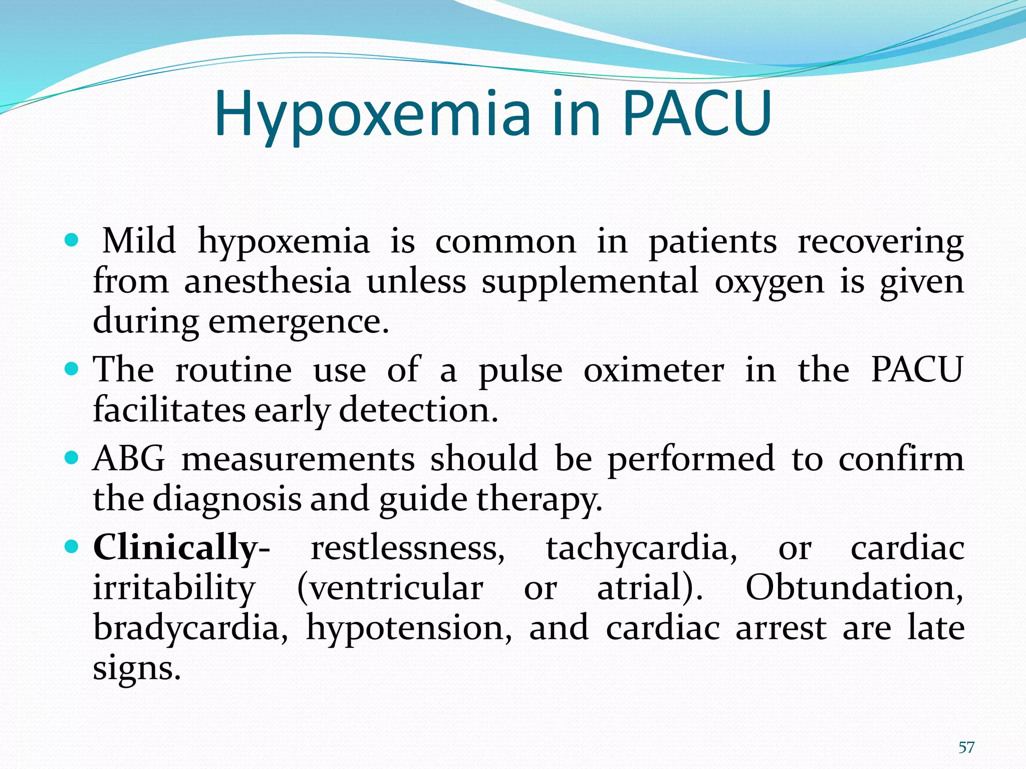 Hypoxemia in PACU
 Mild hypoxemia is common in patients recovering
from anesthesia unless supplemental oxygen is given
during emergence.
 The routine use of a pulse oximeter in the PACU
facilitates early detection.
 ABG measurements should be performed to confirm
the diagnosis and guide therapy.
 Clinically- restlessness, tachycardia, or cardiac
irritability (ventricular or atrial). Obtundation,
bradycardia, hypotension, and cardiac arrest are late
signs.
57
 