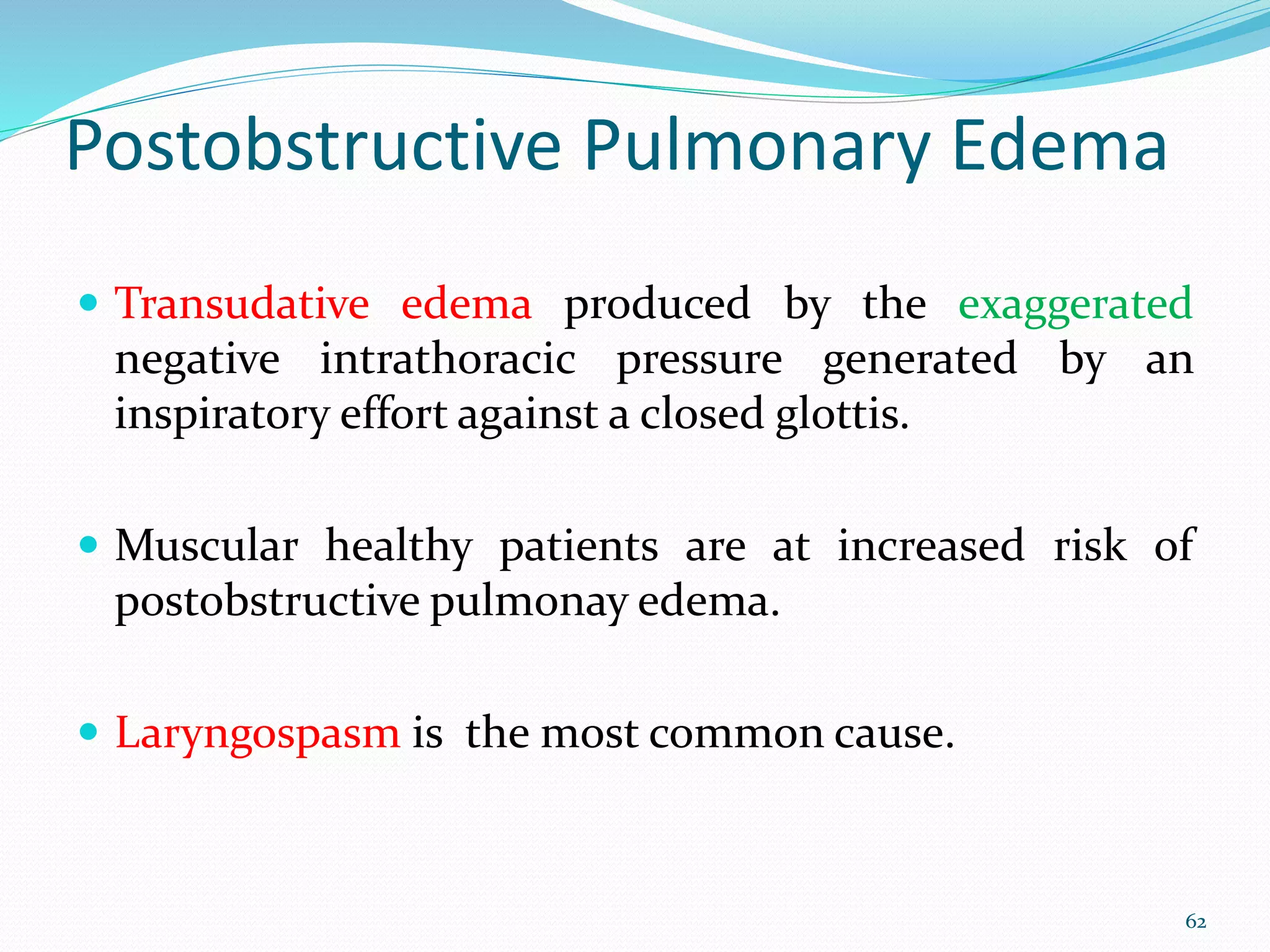 Postobstructive Pulmonary Edema
 Transudative edema produced by the exaggerated
negative intrathoracic pressure generated by an
inspiratory effort against a closed glottis.
 Muscular healthy patients are at increased risk of
postobstructive pulmonay edema.
 Laryngospasm is the most common cause.
62
 