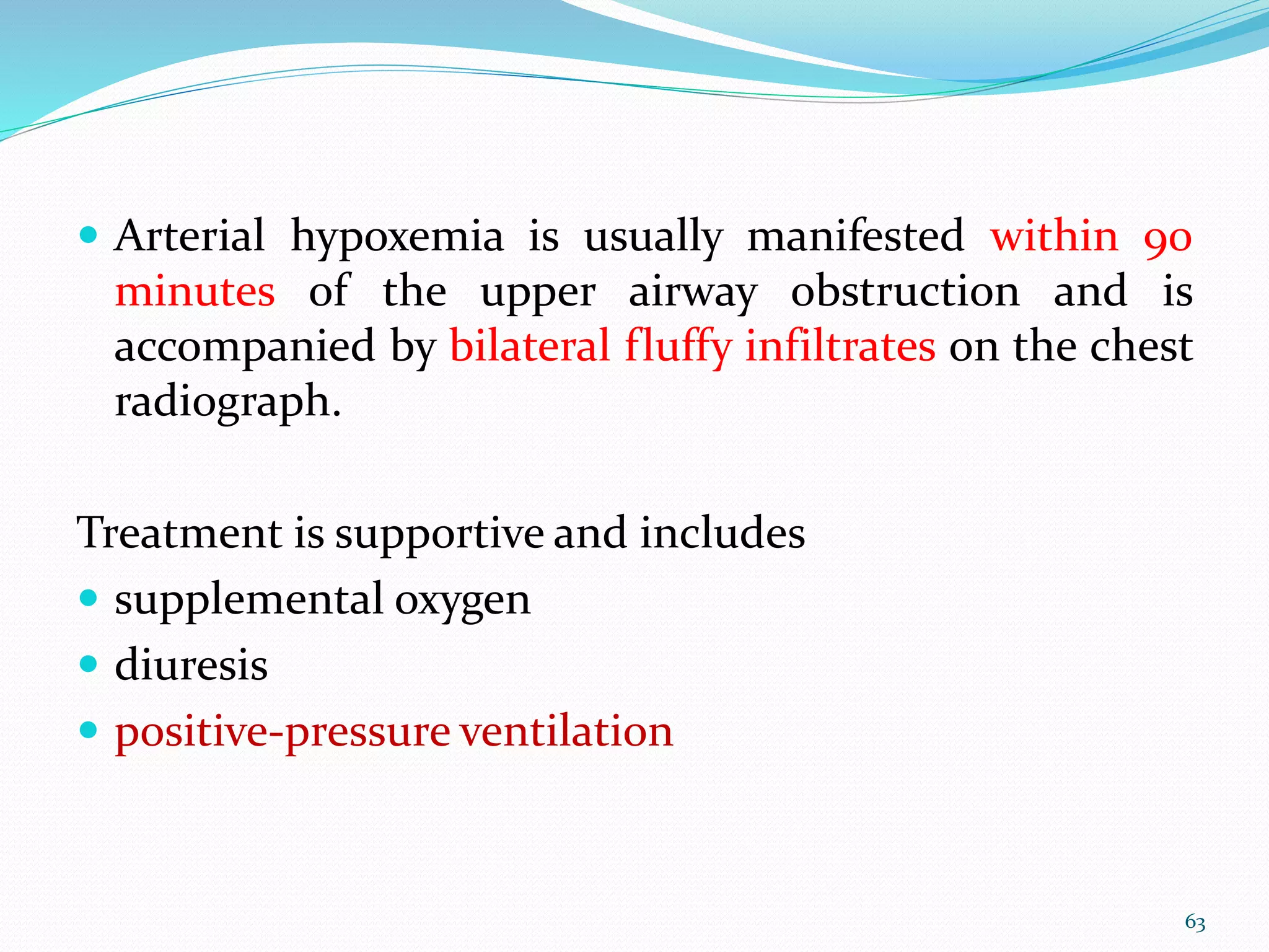  Arterial hypoxemia is usually manifested within 90
minutes of the upper airway obstruction and is
accompanied by bilateral fluffy infiltrates on the chest
radiograph.
Treatment is supportive and includes
 supplemental oxygen
 diuresis
 positive-pressure ventilation
63
 