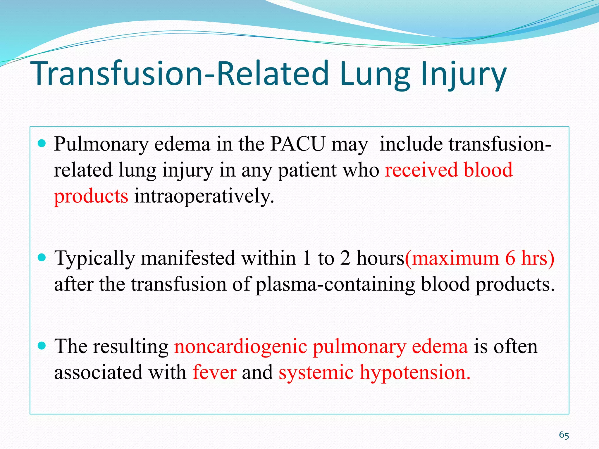 Transfusion-Related Lung Injury
 Pulmonary edema in the PACU may include transfusion-
related lung injury in any patient who received blood
products intraoperatively.
 Typically manifested within 1 to 2 hours(maximum 6 hrs)
after the transfusion of plasma-containing blood products.
 The resulting noncardiogenic pulmonary edema is often
associated with fever and systemic hypotension.
65
 