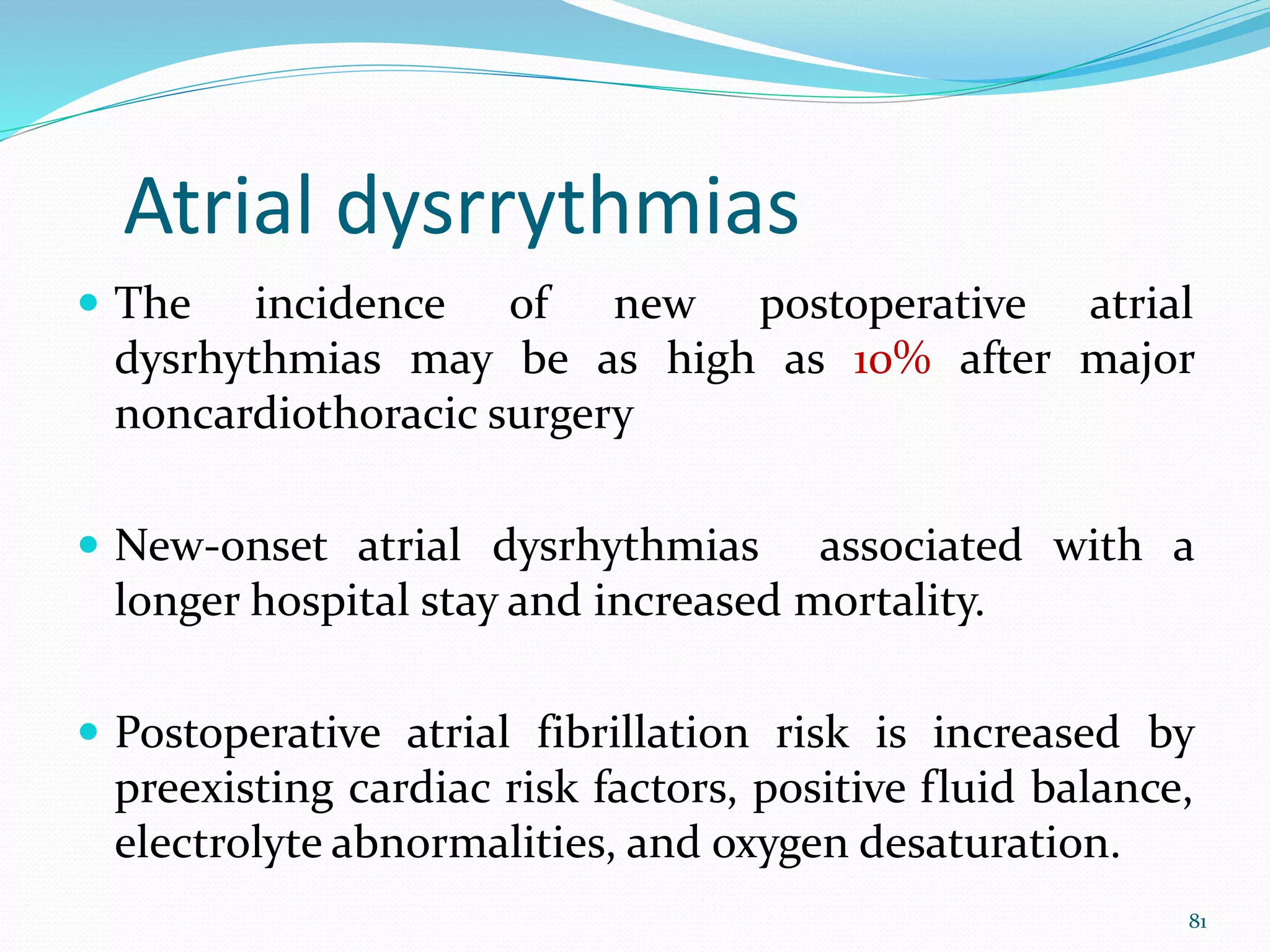 Atrial dysrrythmias
 The incidence of new postoperative atrial
dysrhythmias may be as high as 10% after major
noncardiothoracic surgery
 New-onset atrial dysrhythmias associated with a
longer hospital stay and increased mortality.
 Postoperative atrial fibrillation risk is increased by
preexisting cardiac risk factors, positive fluid balance,
electrolyte abnormalities, and oxygen desaturation.
81
 
