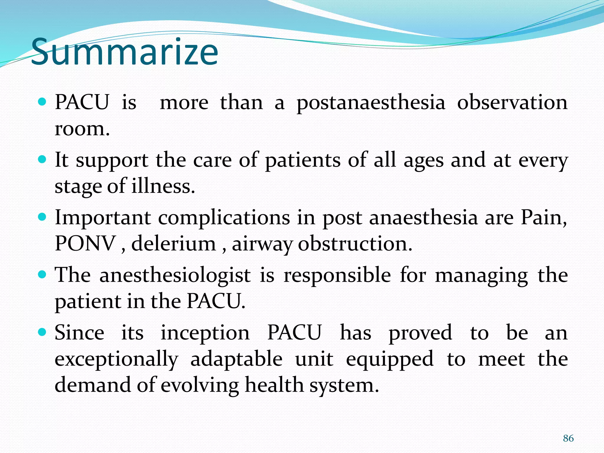Summarize
 PACU is more than a postanaesthesia observation
room.
 It support the care of patients of all ages and at every
stage of illness.
 Important complications in post anaesthesia are Pain,
PONV , delerium , airway obstruction.
 The anesthesiologist is responsible for managing the
patient in the PACU.
 Since its inception PACU has proved to be an
exceptionally adaptable unit equipped to meet the
demand of evolving health system.
86
 
