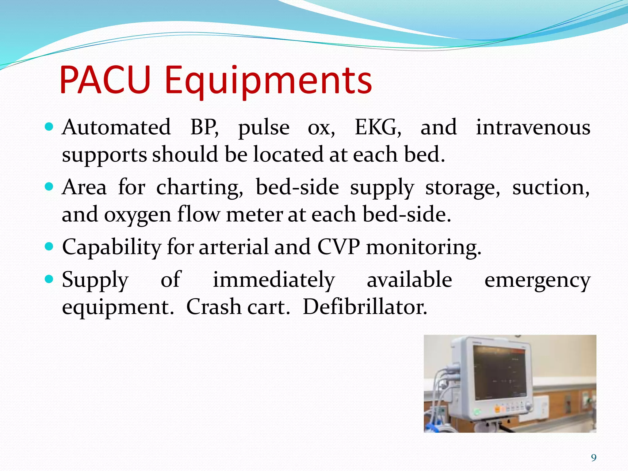 PACU Equipments
 Automated BP, pulse ox, EKG, and intravenous
supports should be located at each bed.
 Area for charting, bed-side supply storage, suction,
and oxygen flow meter at each bed-side.
 Capability for arterial and CVP monitoring.
 Supply of immediately available emergency
equipment. Crash cart. Defibrillator.
9
 