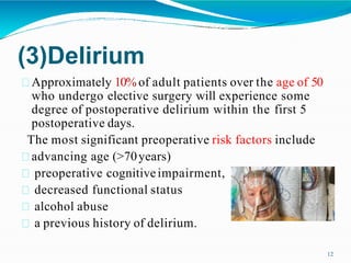 (3)Delirium
Approximately 10% of adult patients over the age of 50
who undergo elective surgery will experience some
degree of postoperative delirium within the first 5
postoperative days.
The most significant preoperative risk factors include
advancing age (>70years)
preoperative cognitiveimpairment,
decreased functional status
alcohol abuse
a previous history of delirium.
12
 
