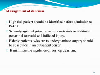 Management of delirium
High risk patient should be identified before admission to
PACU.
Severely agitated patients require restraints or additional
personnel to avoid self-inflicted injury.
Elderly patients who are to undergo minor surgery should
be scheduled in an outpatient center.
It minimize the incidence of post op delirium.
14
 