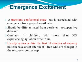 Emergence Excitement
15
A transient confusional state that is associated with
emergence from generalanesthesia.
Should be differentiated from persistent postoperative
delirium.
Common in children, with more than 30%
experiencing agitation ordelirium.
Usually occurs within the first 10 minutes of recovery
but can have onset later in children who are brought to
the recovery room asleep.
 