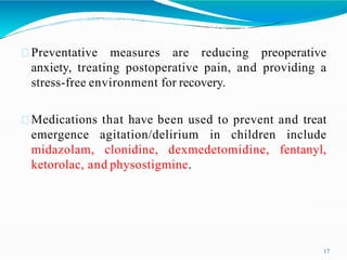 Preventative measures are reducing preoperative
anxiety, treating postoperative pain, and providing a
stress-free environment for recovery.
Medications that have been used to prevent and treat
emergence agitation/delirium in children include
midazolam, clonidine, dexmedetomidine, fentanyl,
ketorolac, and physostigmine.
17
 