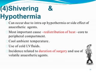 (4)Shivering &
Hypothermia
Can occur due to intra op hypothermia or side effect of
anaesthetic agents.
Most important cause –redistribution of heat –core to
peripheral compartment.
Cool ambient temperature.
Use of cold I.Vfluids.
Incidence related to duration of surgery and use of
volatile anaestheticagents.
18
 