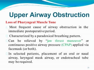 Upper Airway Obstruction
21
Loss of Pharyngeal Muscle Tone
Most frequent cause of airway obstruction in the
immediate postoperativeperiod.
Characterized by a paradoxical breathing pattern.
Can be relieved by “jaw thrust maneuver” or
continuous positive airway pressure (CPAP) applied via
facemask (or both).
In selected patients, placement of an oral or nasal
airway, laryngeal mask airway, or endotracheal tube
may be required.
 