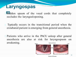 Laryngospas
m cords that completely
Sudden spasm of the vocal
occludes the laryngealopening.
Typically occurs in the transitional period when the
extubated patient is emerging from general anesthesia.
Patients who arrive in the PACU asleep after general
anesthesia are also at risk for laryngospasm on
awakening.
22
 