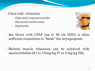 Chest wall retraction
High pitch inspiratorystridor
Decreased breath sound
Hypoxemia
Jaw thrust with CPAP (up to 40 cm H2O) is often
sufficient stimulation to “break” the laryngospasm.
Skeletal muscle relaxation can be achieved with
succinylcholine (0.1 to 1.0 mg/kg IV or 4 mg/kg IM).
23
 