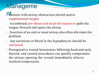 Manageme
nt
25
Patients with airway obstruction should receive
supplemental oxygen
Acombined jaw-thrust and head-tilt maneuver pulls the
tongue forward and opens the airway.
Insertion of an oral or nasal airway also often alleviates the
problem.
Any secretions or blood in the hypopharynx should be
suctioned
Postoperative wound hematomas following head and neck,
thyroid, and carotid procedures can quickly compromise
the airway; opening the wound immediately relieves
tracheal compression.
 