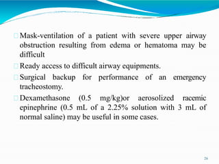 Mask-ventilation of a patient with severe upper airway
obstruction resulting from edema or hematoma may be
difficult
Ready access to difficult airway equipments.
Surgical backup for performance of an emergency
tracheostomy.
Dexamethasone (0.5 mg/kg)or aerosolized racemic
epinephrine (0.5 mL of a 2.25% solution with 3 mL of
normal saline) may be useful in some cases.
26
 