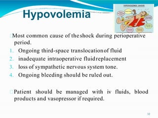 Hypovolemia
Most common cause of theshock during perioperative
period.
1. Ongoing third-space translocationof fluid
2. inadequate intraoperative fluidreplacement
3. loss of sympathetic nervous system tone.
4. Ongoing bleeding should be ruled out.
Patient should be managed with iv fluids, blood
products and vasopressor if required.
32
 