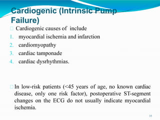 Cardiogenic (Intrinsic Pump
Failure)
35
Cardiogenic causes of include
1. myocardial ischemia and infarction
2. cardiomyopathy
3. cardiac tamponade
4. cardiac dysrhythmias.
In low-risk patients (<45 years of age, no known cardiac
disease, only one risk factor), postoperative ST-segment
changes on the ECG do not usually indicate myocardial
ischemia.
 