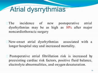Atrial dysrrythmias
38
dysrhythmias may
The incidence of new postoperative
be as high as 10% after
atrial
major
noncardiothoracic surgery
with a
New-onset atrial dysrhythmias associated
longer hospital stay and increased mortality.
Postoperative atrial fibrillation risk is increased by
preexisting cardiac risk factors, positive fluid balance,
electrolyte abnormalities, and oxygen desaturation.
 