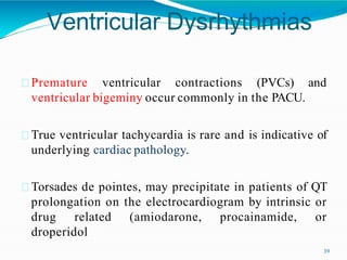 Ventricular Dysrhythmias
39
Premature ventricular contractions (PVCs) and
ventricular bigeminy occur commonly in the PACU.
True ventricular tachycardia is rare and is indicative of
underlying cardiac pathology.
Torsades de pointes, may precipitate in patients of QT
prolongation on the electrocardiogram by intrinsic or
drug related (amiodarone, procainamide, or
droperidol
 