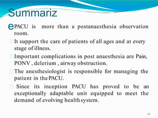 Summariz
e
43
more than a postanaesthesia observation
PACU is
room.
It support the care of patients of all ages and at every
stage of illness.
Important complications in post anaesthesia are Pain,
PONV , delerium , airway obstruction.
The anesthesiologist is responsible for managing the
patient in thePACU.
Since its inception PACU has proved to be an
exceptionally adaptable unit equipped to meet the
demand of evolving healthsystem.
 
