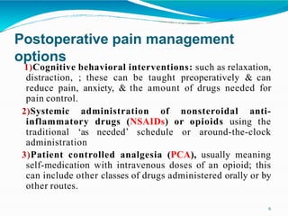 Postoperative pain management
options
6
1)Cognitive behavioral interventions: such as relaxation,
distraction, ; these can be taught preoperatively & can
reduce pain, anxiety, & the amount of drugs needed for
pain control.
2)Systemic administration of nonsteroidal anti-
inflammatory drugs (NSAIDs) or opioids using the
traditional ‘as needed’ schedule or around-the-clock
administration
3)Patient controlled analgesia (PCA), usually meaning
self-medication with intravenous doses of an opioid; this
can include other classes of drugs administered orally or by
other routes.
 