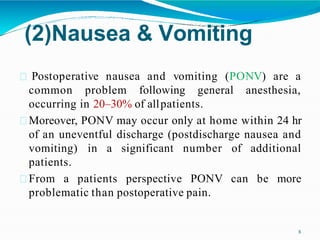 (2)Nausea & Vomiting
8
Postoperative nausea and vomiting (PONV) are a
common problem following general anesthesia,
occurring in 20–30% of allpatients.
Moreover, PONV may occur only at home within 24 hr
of an uneventful discharge (postdischarge nausea and
vomiting) in a significant number of additional
patients.
From a patients perspective PONV can be more
problematic than postoperative pain.
 