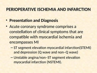 PERIOPERATIVE ISCHEMIA AND INFARCTION
• Presentation and Diagnosis
• Acute coronary syndrome comprises a
constellation of clinical symptoms that are
compatible with myocardial ischemia and
encompasses MI
– ST segment elevation myocardial infarction(STEMI)
and depression (Q wave and non–Q wave)
– Unstable angina/non–ST segment elevation
myocardial infarction (NSTEMI).
 