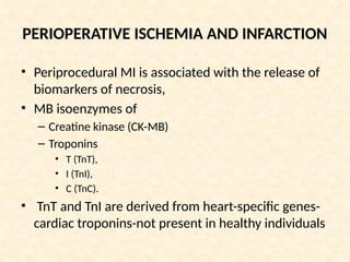 PERIOPERATIVE ISCHEMIA AND INFARCTION
• Periprocedural MI is associated with the release of
biomarkers of necrosis,
• MB isoenzymes of
– Creatine kinase (CK-MB)
– Troponins
• T (TnT),
• I (TnI),
• C (TnC).
• TnT and TnI are derived from heart-specific genes-
cardiac troponins-not present in healthy individuals
 