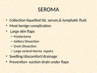 SEROMA
• Collection-liquefied fat, serum,& lymphatic fluid
• Most benign complication
• Large skin flaps
– Mastectomy
– Axillary Dissection
– Groin Dissection
– Large ventral Hernia repairs
• Swelling/discomfort/drainage
• Prevention- suction drain under flaps
 