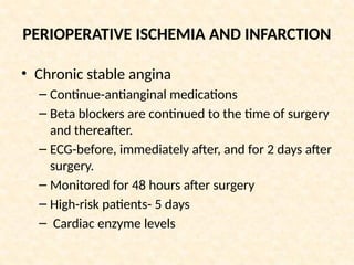 PERIOPERATIVE ISCHEMIA AND INFARCTION
• Chronic stable angina
– Continue-antianginal medications
– Beta blockers are continued to the time of surgery
and thereafter.
– ECG-before, immediately after, and for 2 days after
surgery.
– Monitored for 48 hours after surgery
– High-risk patients- 5 days
– Cardiac enzyme levels
 