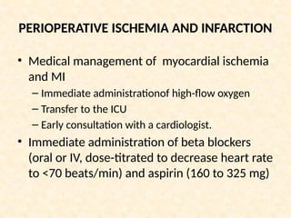 PERIOPERATIVE ISCHEMIA AND INFARCTION
• Medical management of myocardial ischemia
and MI
– Immediate administrationof high-flow oxygen
– Transfer to the ICU
– Early consultation with a cardiologist.
• Immediate administration of beta blockers
(oral or IV, dose-titrated to decrease heart rate
to <70 beats/min) and aspirin (160 to 325 mg)
 
