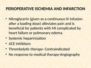 PERIOPERATIVE ISCHEMIA AND INFARCTION
• Nitroglycerin (given as a continuous IV infusion
after a loading dose) alleviates pain and is
beneficial for patients with MI complicated by
heart failure or pulmonary edema.
• Systemic heparinization
• ACE inhibitors
• Thrombolytic therapy- Contraindicated
• No response to medical therapy-Angiography
 