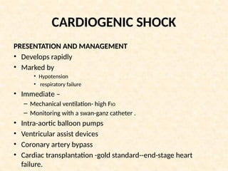 CARDIOGENIC SHOCK
PRESENTATION AND MANAGEMENT
• Develops rapidly
• Marked by
• Hypotension
• respiratory failure
• Immediate –
– Mechanical ventilation- high FIO2
– Monitoring with a swan-ganz catheter .
• Intra-aortic balloon pumps
• Ventricular assist devices
• Coronary artery bypass
• Cardiac transplantation -gold standard--end-stage heart
failure.
 