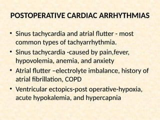 POSTOPERATIVE CARDIAC ARRHYTHMIAS
• Sinus tachycardia and atrial flutter - most
common types of tachyarrhythmia.
• Sinus tachycardia -caused by pain,fever,
hypovolemia, anemia, and anxiety
• Atrial flutter –electrolyte imbalance, history of
atrial fibrillation, COPD
• Ventricular ectopics-post operative-hypoxia,
acute hypokalemia, and hypercapnia
 