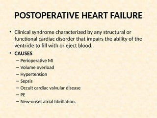 POSTOPERATIVE HEART FAILURE
• Clinical syndrome characterized by any structural or
functional cardiac disorder that impairs the ability of the
ventricle to fill with or eject blood.
• CAUSES
– Perioperative MI
– Volume overload
– Hypertension
– Sepsis
– Occult cardiac valvular disease
– PE
– New-onset atrial fibrillation.
 