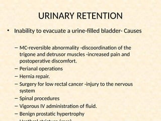 URINARY RETENTION
• Inability to evacuate a urine-filled bladder- Causes
– MC-reversible abnormality -discoordination of the
trigone and detrusor muscles -increased pain and
postoperative discomfort.
– Perianal operations
– Hernia repair.
– Surgery for low rectal cancer -injury to the nervous
system
– Spinal procedures
– Vigorous IV administration of fluid.
– Benign prostatic hypertrophy
 
