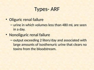 Types- ARF
• Oliguric renal failure
– urine in which volumes less than 480 mL are seen
in a day.
• Nonoliguric renal failure
– output exceeding 2 liters/day and associated with
large amounts of isosthenuric urine that clears no
toxins from the bloodstream.
 