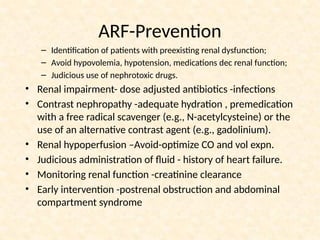 ARF-Prevention
– Identification of patients with preexisting renal dysfunction;
– Avoid hypovolemia, hypotension, medications dec renal function;
– Judicious use of nephrotoxic drugs.
• Renal impairment- dose adjusted antibiotics -infections
• Contrast nephropathy -adequate hydration , premedication
with a free radical scavenger (e.g., N-acetylcysteine) or the
use of an alternative contrast agent (e.g., gadolinium).
• Renal hypoperfusion –Avoid-optimize CO and vol expn.
• Judicious administration of fluid - history of heart failure.
• Monitoring renal function -creatinine clearance
• Early intervention -postrenal obstruction and abdominal
compartment syndrome
 