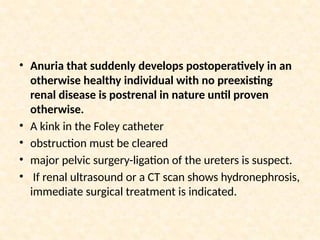 • Anuria that suddenly develops postoperatively in an
otherwise healthy individual with no preexisting
renal disease is postrenal in nature until proven
otherwise.
• A kink in the Foley catheter
• obstruction must be cleared
• major pelvic surgery-ligation of the ureters is suspect.
• If renal ultrasound or a CT scan shows hydronephrosis,
immediate surgical treatment is indicated.
 