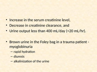 • Increase in the serum creatinine level,
• Decrease in creatinine clearance, and
• Urine output less than 400 mL/day (<20 mL/hr).
• Brown urine in the Foley bag in a trauma patient -
myoglobinuria
– rapid hydration
– diuresis
– alkalinization of the urine
 