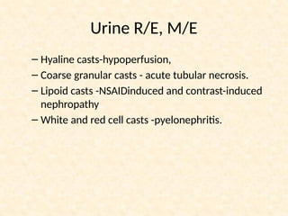 Urine R/E, M/E
– Hyaline casts-hypoperfusion,
– Coarse granular casts - acute tubular necrosis.
– Lipoid casts -NSAIDinduced and contrast-induced
nephropathy
– White and red cell casts -pyelonephritis.
 