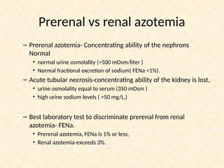 Prerenal vs renal azotemia
– Prerenal azotemia- Concentrating ability of the nephrons
Normal
• normal urine osmolality (>500 mOsm/liter )
• Normal fractional excretion of sodium( FENa <1%).
– Acute tubular necrosis-concentrating ability of the kidney is lost,
• urine osmolality equal to serum (350 mOsm )
• high urine sodium levels ( >50 mg/L,)
– Best laboratory test to discriminate prerenal from renal
azotemia- FENa.
• Prerenal azotemia, FENa is 1% or less,
• Renal azotemia-exceeds 3%.
 