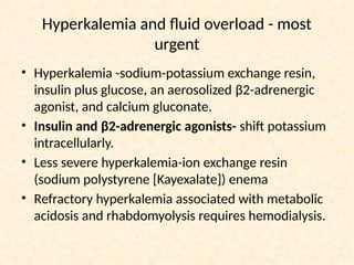 Hyperkalemia and fluid overload - most
urgent
• Hyperkalemia -sodium-potassium exchange resin,
insulin plus glucose, an aerosolized β2-adrenergic
agonist, and calcium gluconate.
• Insulin and β2-adrenergic agonists- shift potassium
intracellularly.
• Less severe hyperkalemia-ion exchange resin
(sodium polystyrene [Kayexalate]) enema
• Refractory hyperkalemia associated with metabolic
acidosis and rhabdomyolysis requires hemodialysis.
 