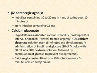 • β2-adrenergic agonist
– nebulizer containing 10 to 20 mg in 4 mL of saline over 10
minutes or
– an IV infusion containing 0.5 mg
• Calcium gluconate
– Hyperkalemia-associated cardiac irritability (prolonged P–R
interval or peaked T waves) treated urgently -10% calcium
gluconate solution over 15-minutes and simultaneous IV
administration of insulin and glucose (10-U IV bolus with
50 mL of a 50% dextrose solution, followed by
continuation of glucose to prevent hypoglycemia).
– Calcium gluconate -10 mL of a 10% solution over a 5-
minute- reduce arrhythmias.
 