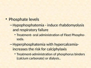 • Phosphate levels
–Hypophosphatemia - induce rhabdomyolysis
and respiratory failure
• Treatment- oral administration of Fleet Phospho-
soda.
–Hyperphosphatemia with hypercalcemia-
increases the risk for calciphylaxis
• Treatment-administration of phosphorus binders
(calcium carbonate) or dialysis..
 