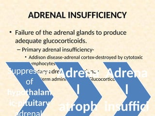 ADRENAL INSUFFICIENCY
• Failure of the adrenal glands to produce
adequate glucocorticoids.
– Primary adrenal insufficiency-
• Addison disease-adrenal cortex-destroyed by cytotoxic
lymphocytes.
– Secondary adrenal insufficiency
• Long-term administration of Glucocorticoids.
Suppression
of
hypothalam
ic-pituitary
Adrena
l
atroph
Adrena
l
insuffici
 